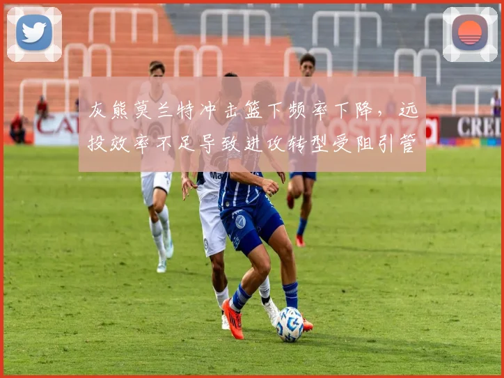 灰熊莫兰特冲击篮下频率下降，远投效率不足导致进攻转型受阻引管理层不满