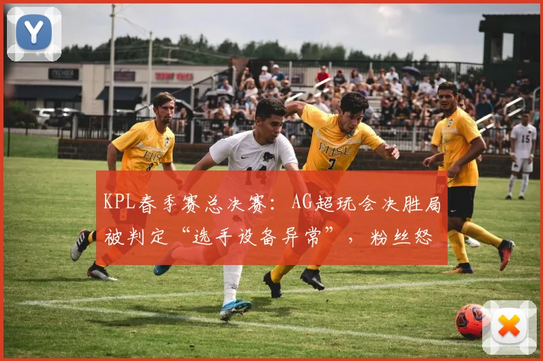 KPL春季赛总决赛:AG超玩会决胜局被判定“选手设备异常”,粉丝怒斥重赛不公