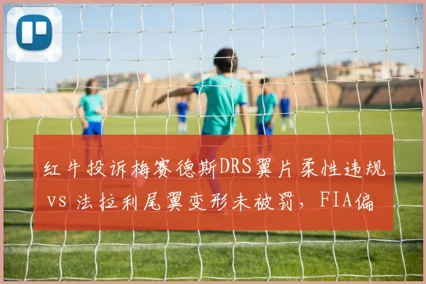 红牛投诉梅赛德斯DRS翼片柔性违规 vs 法拉利尾翼变形未被罚，FIA偏袒争议激化