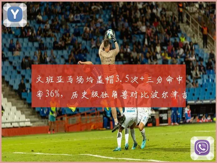 文班亚马场均盖帽3.5次+三分命中率36%,历史级独角兽对比波尔津吉斯