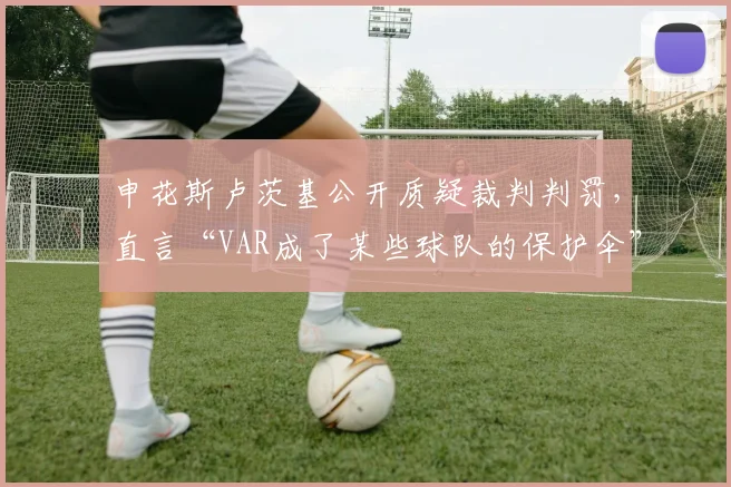 申花斯卢茨基公开质疑裁判判罚,直言“VAR成了某些球队的保护伞”
