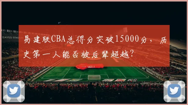 易建联CBA总得分突破15000分,历史第一人能否被后辈超越?