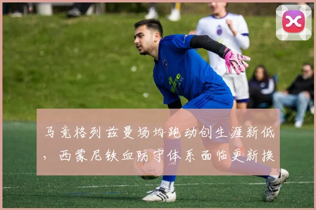 马竞格列兹曼场均跑动创生涯新低,西蒙尼铁血防守体系面临更新换代