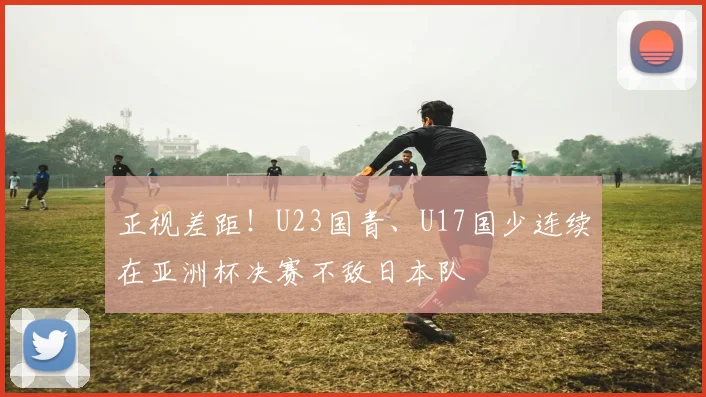 正视差距！U23国青、U17国少连续在亚洲杯决赛不敌日本队